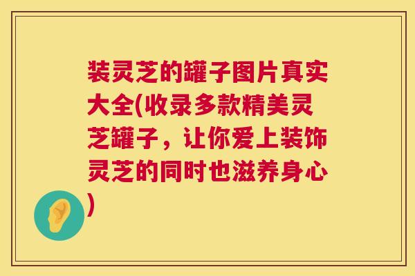 装灵芝的罐子图片真实大全(收录多款精美灵芝罐子，让你爱上装饰灵芝的同时也滋养身心)  第1张