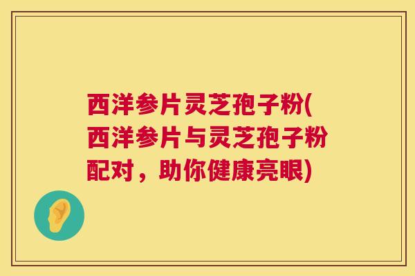 西洋参片灵芝孢子粉(西洋参片与灵芝孢子粉配对，助你健康亮眼)  第1张