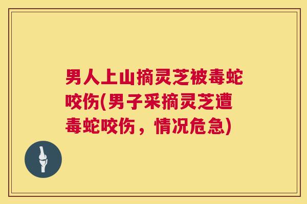 男人上山摘灵芝被毒蛇咬伤(男子采摘灵芝遭毒蛇咬伤，情况危急)  第1张