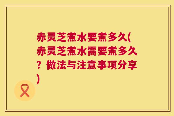 赤灵芝煮水要煮多久(赤灵芝煮水需要煮多久?做法与注意事项分享) 第1张 赤灵芝煮水要煮多久(赤灵芝煮水需要煮多久?做法与注意事项分享) 第1张