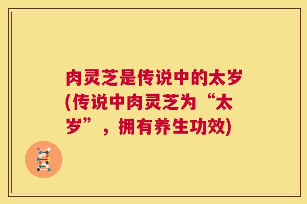 肉灵芝是传说中的太岁(传说中肉灵芝为“太岁”，拥有养生功效)  第1张
