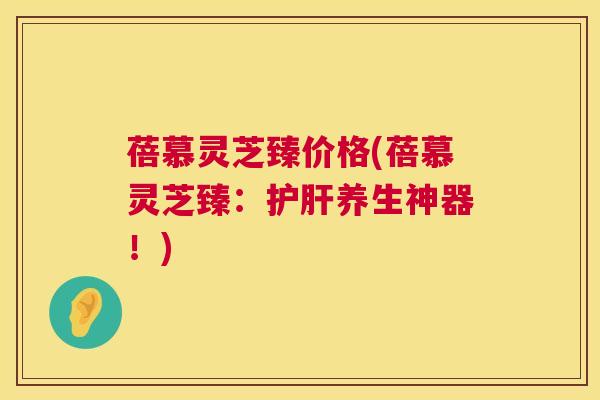 蓓慕灵芝臻价格(蓓慕灵芝臻：护肝养生神器！)  第1张
