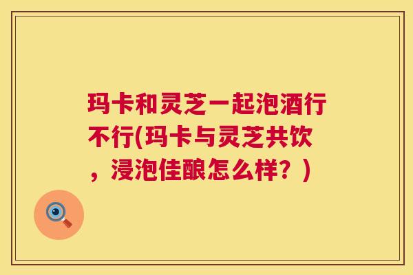 玛卡和灵芝一起泡酒行不行(玛卡与灵芝共饮,浸泡佳酿怎么样?) 第1张 玛卡和灵芝一起泡酒行不行(玛卡与灵芝共饮,浸泡佳酿怎么样?) 第1张