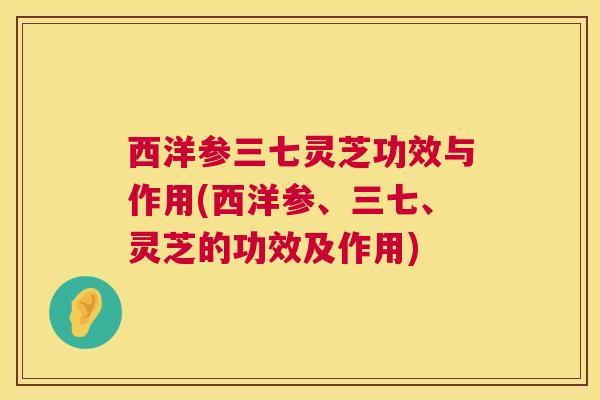 西洋参三七灵芝功效与作用(西洋参、三七、灵芝的功效及作用)  第1张
