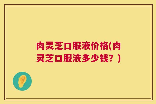 肉灵芝口服液价格(肉灵芝口服液多少钱？)  第1张