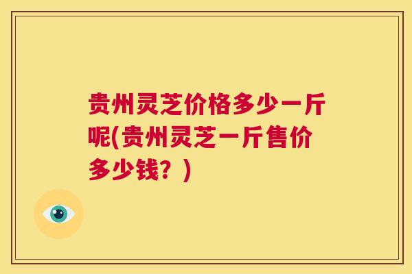 贵州灵芝价格多少一斤呢(贵州灵芝一斤售价多少钱？)  第1张