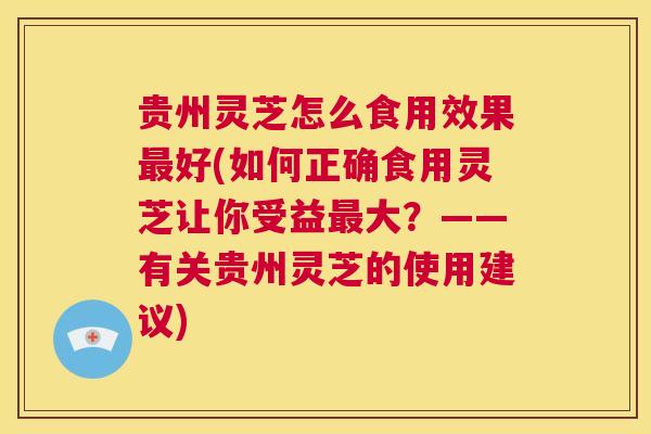 贵州灵芝怎么食用效果最好(如何正确食用灵芝让你受益最大？——有关贵州灵芝的使用建议)  第1张