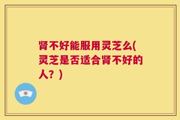 肾不好能服用灵芝么(灵芝是否适合肾不好的人？)  第1张