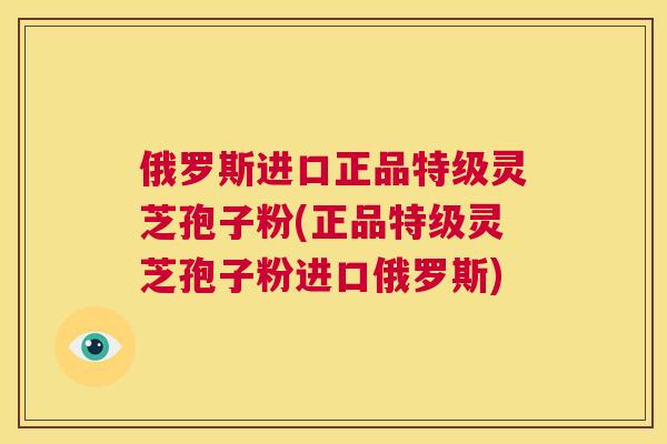 俄罗斯进口正品特级灵芝孢子粉(正品特级灵芝孢子粉进口俄罗斯)  第1张