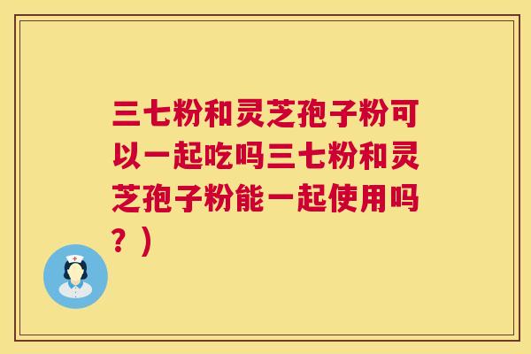 三七粉和灵芝孢子粉可以一起吃吗三七粉和灵芝孢子粉能一起使用吗？)  第1张