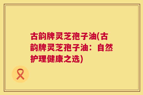 古韵牌灵芝孢子油(古韵牌灵芝孢子油：自然护理健康之选)  第1张