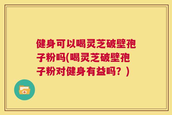 健身可以喝灵芝破壁孢子粉吗(喝灵芝破壁孢子粉对健身有益吗？)  第1张