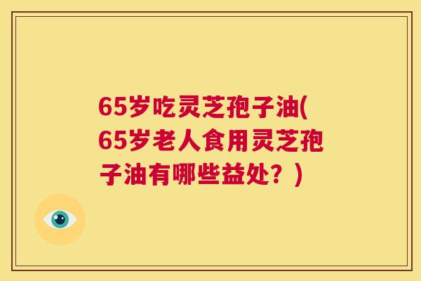 65岁吃灵芝孢子油(65岁老人食用灵芝孢子油有哪些益处?) 第1张 65岁吃灵芝孢子油(65岁老人食用灵芝孢子油有哪些益处?) 第1张