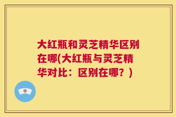 大红瓶和灵芝精华区别在哪(大红瓶与灵芝精华对比：区别在哪？)  第1张