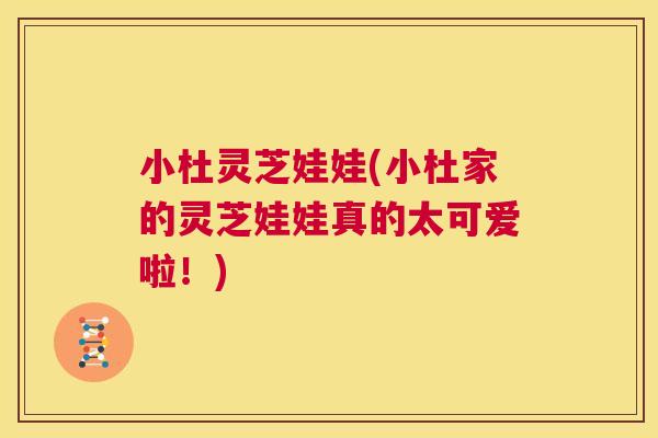 小杜灵芝娃娃(小杜家的灵芝娃娃真的太可爱啦！)  第1张