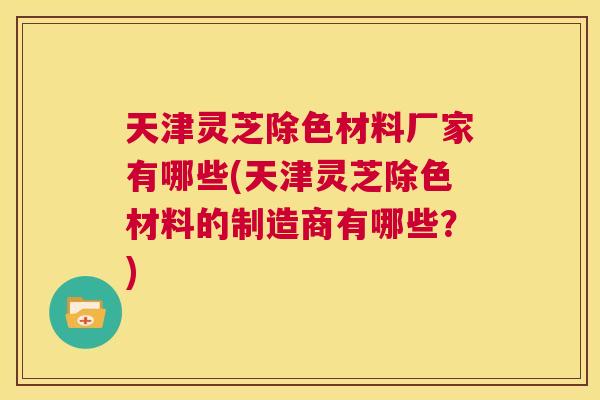 天津灵芝除色材料厂家有哪些(天津灵芝除色材料的制造商有哪些？)  第1张