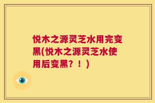悦木之源灵芝水用完变黑(悦木之源灵芝水使用后变黑?!) 第1张 悦木之源灵芝水用完变黑(悦木之源灵芝水使用后变黑?!) 第1张