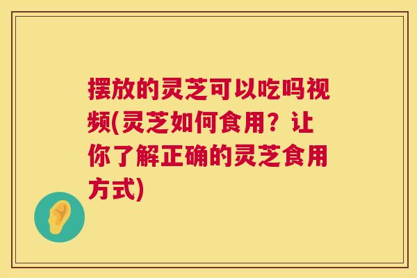摆放的灵芝可以吃吗视频(灵芝如何食用？让你了解正确的灵芝食用方式)  第1张