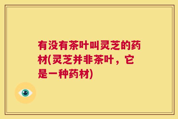 有没有茶叶叫灵芝的药材(灵芝并非茶叶,它是一种药材) 第1张 有没有茶叶叫灵芝的药材(灵芝并非茶叶,它是一种药材) 第1张