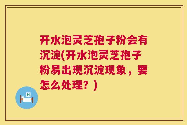 开水泡灵芝孢子粉会有沉淀(开水泡灵芝孢子粉易出现沉淀现象，要怎么处理？)  第1张
