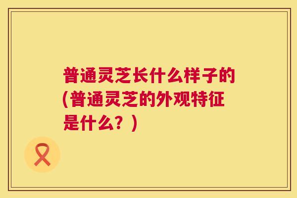 普通灵芝长什么样子的(普通灵芝的外观特征是什么？)  第1张