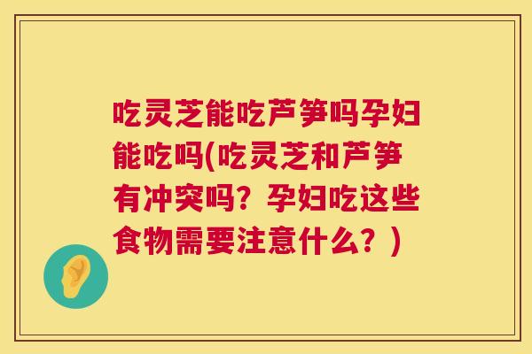 吃灵芝能吃芦笋吗孕妇能吃吗(吃灵芝和芦笋有冲突吗？孕妇吃这些食物需要注意什么？)  第1张