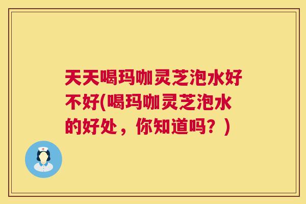 天天喝玛咖灵芝泡水好不好(喝玛咖灵芝泡水的好处,你知道吗?) 第1张 天天喝玛咖灵芝泡水好不好(喝玛咖灵芝泡水的好处,你知道吗?) 第1张