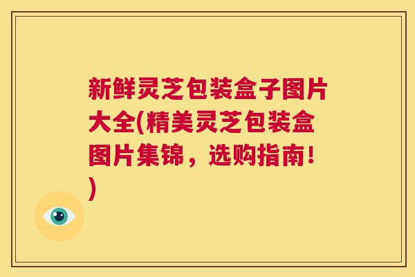 新鲜灵芝包装盒子图片大全(精美灵芝包装盒图片集锦，选购指南！)  第1张