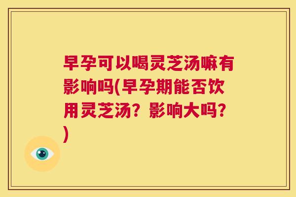 早孕可以喝灵芝汤嘛有影响吗(早孕期能否饮用灵芝汤？影响大吗？)  第1张