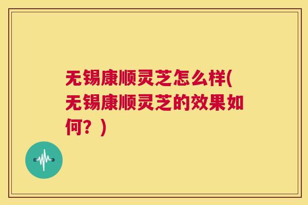 无锡康顺灵芝怎么样(无锡康顺灵芝的效果如何？)  第1张