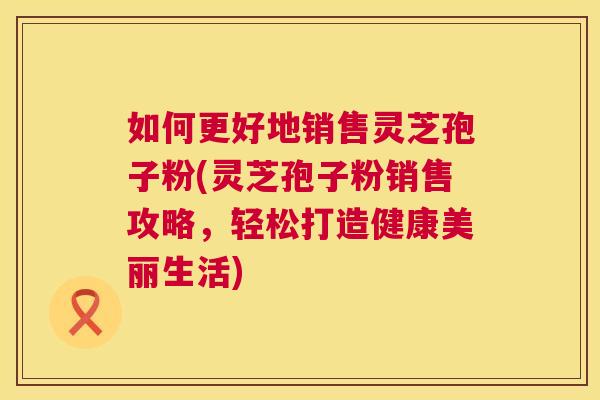 如何更好地销售灵芝孢子粉(灵芝孢子粉销售攻略,轻松打造健康美丽生活) 第1张 如何更好地销售灵芝孢子粉(灵芝孢子粉销售攻略,轻松打造健康美丽生活) 第1张