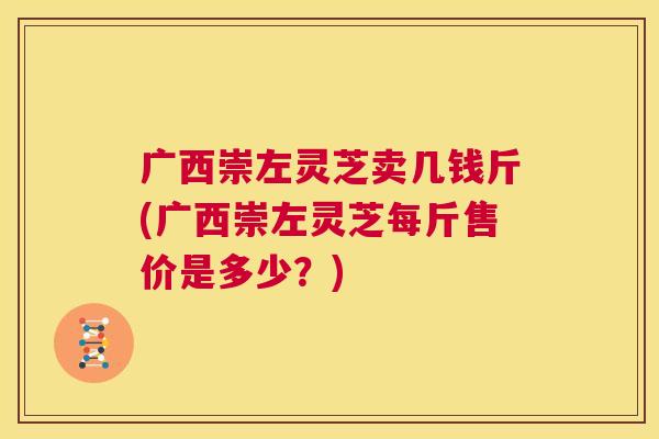 广西崇左灵芝卖几钱斤(广西崇左灵芝每斤售价是多少？)  第1张