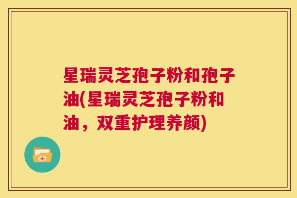 星瑞灵芝孢子粉和孢子油(星瑞灵芝孢子粉和油，双重护理养颜)  第1张