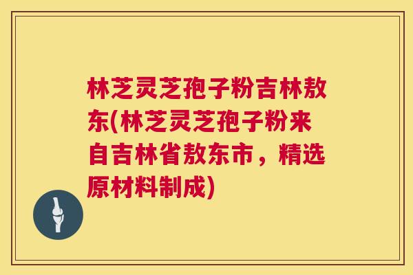林芝灵芝孢子粉吉林敖东(林芝灵芝孢子粉来自吉林省敖东市，精选原材料制成)  第1张