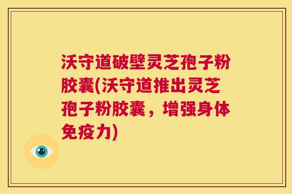 沃守道破壁灵芝孢子粉胶囊(沃守道推出灵芝孢子粉胶囊，增强身体免疫力)  第1张
