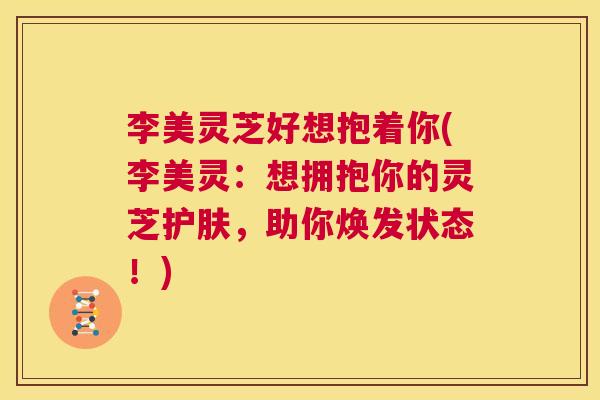 李美灵芝好想抱着你(李美灵:想拥抱你的灵芝护肤,助你焕发状态!) 第1张 李美灵芝好想抱着你(李美灵:想拥抱你的灵芝护肤,助你焕发状态!) 第1张