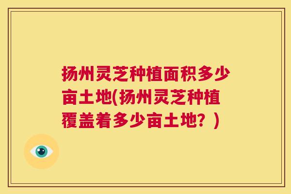 扬州灵芝种植面积多少亩土地(扬州灵芝种植覆盖着多少亩土地？)  第1张