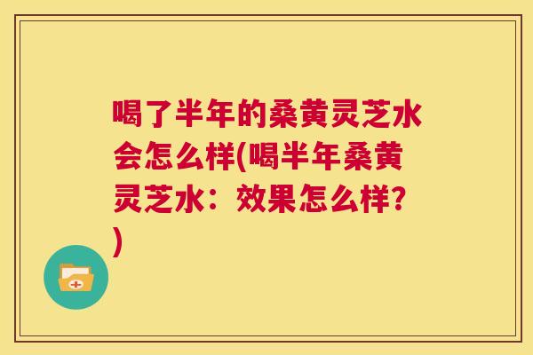 喝了半年的桑黄灵芝水会怎么样(喝半年桑黄灵芝水：效果怎么样？)  第1张