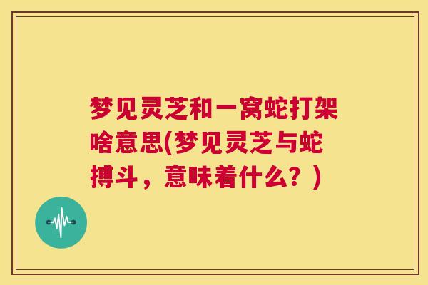 梦见灵芝和一窝蛇打架啥意思(梦见灵芝与蛇搏斗，意味着什么？)  第1张