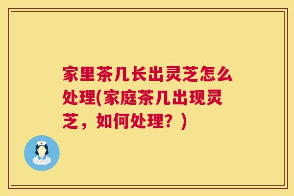 家里茶几长出灵芝怎么处理(家庭茶几出现灵芝，如何处理？)  第1张