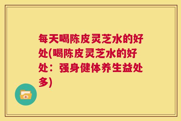 每天喝陈皮灵芝水的好处(喝陈皮灵芝水的好处：强身健体养生益处多)  第1张