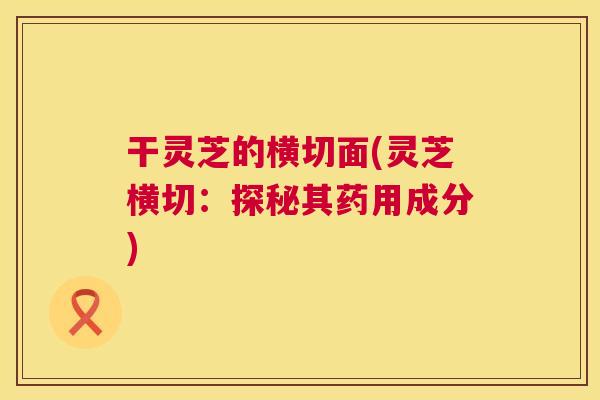 干灵芝的横切面(灵芝横切:探秘其药用成分) 第1张 干灵芝的横切面(灵芝横切:探秘其药用成分) 第1张