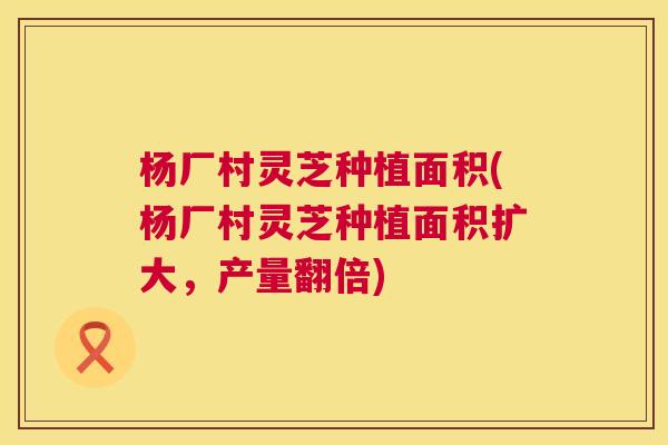 杨厂村灵芝种植面积(杨厂村灵芝种植面积扩大，产量翻倍)  第1张