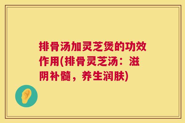 排骨汤加灵芝煲的功效作用(排骨灵芝汤：滋阴补髓，养生润肤)  第1张
