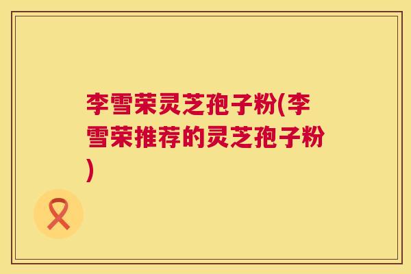 李雪荣灵芝孢子粉(李雪荣推荐的灵芝孢子粉)  第1张