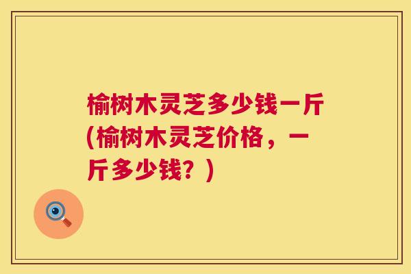 榆树木灵芝多少钱一斤(榆树木灵芝价格，一斤多少钱？)  第1张