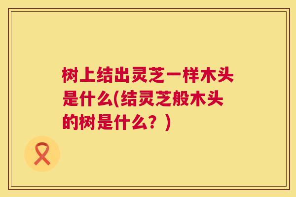 树上结出灵芝一样木头是什么(结灵芝般木头的树是什么?) 第1张 树上结出灵芝一样木头是什么(结灵芝般木头的树是什么?) 第1张