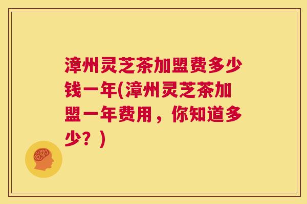 漳州灵芝茶加盟费多少钱一年(漳州灵芝茶加盟一年费用，你知道多少？)  第1张