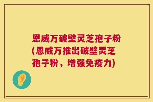 恩威万破壁灵芝孢子粉(恩威万推出破壁灵芝孢子粉，增强免疫力)  第1张