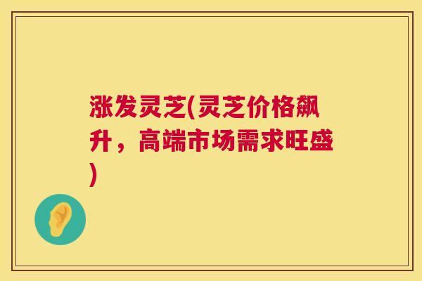 涨发灵芝(灵芝价格飙升,高端市场需求旺盛) 第1张 涨发灵芝(灵芝价格飙升,高端市场需求旺盛) 第1张